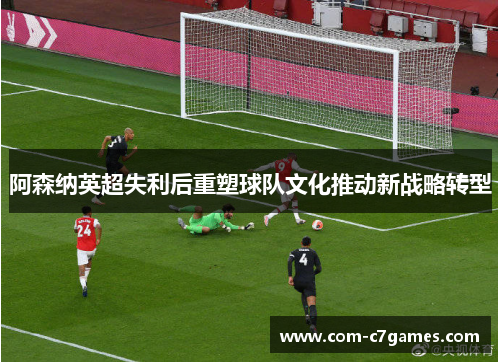 阿森纳英超失利后重塑球队文化推动新战略转型 阿森纳英超失利后重塑球队文化推动新战略转型