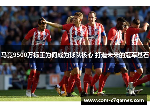 马竞9500万标王为何成为球队核心 打造未来的冠军基石