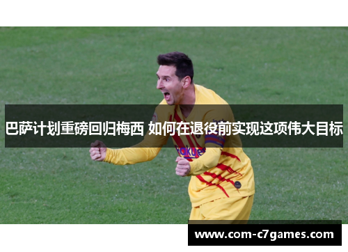 巴萨计划重磅回归梅西 如何在退役前实现这项伟大目标